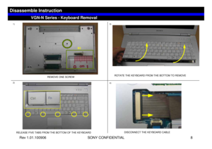 Page 8Rev 1.01.100906 SONY CONFIDENTIAL 8
1)
REMOVE ONE SCREW
2)
RELEASE FIVE TABS FROM THE BOTTOM OF THE KEYBOARD
3)
ROTATE THE KEYBOARD FROM THE BOTTOM TO REMOVE
4)
DISCONNECT THE KEYBOARD CABLE
VGN-N Series - Keyboard Removal
Disassemble Instruction
B3 