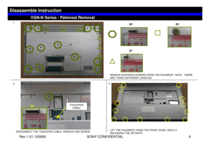 Page 9Rev 1.01.100906 SONY CONFIDENTIAL 9
1)
REMOVE EIGHTEEN SCREWS FROM THE PALMREST. NOTE   THERE 
ARE THREE DIFFERENT LENGTHS
2)
DISCONNECT THE TOUCHPAD CABLE. REMOVE ONE SCREW
3)LIFT THE PALMREST FROM THE FRONT EDGE. GENTLY 
RELEASING THE DETENTS
TOUCHPAD 
CABLE
VGN-N Series - Palmrest Removal
Disassemble Instruction
B3 B2
B7
B9 