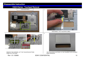 Page 10Rev 1.01.100906 SONY CONFIDENTIAL 10
VGC-LS1 Series – Battery Removal
OVERVIEW-BACK
1)
REMOVE TWO SCREWS. LIFT THE TOUCHPAD BUTTONS                    
FROM THE TOP EDGE
DISCONNECT THE TOUCHPAD CABLE
THE TOUCHPAD IS AFFIXED TO THE PALMREST WITH DOUBLE-
SIDED ADHESIVE
2)
3)
VGN-N Series - Touchpad Removal
Disassemble Instruction
B7 