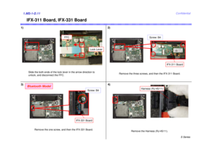 Page 11S Series
Confidential
IFX-311 Board, IFX-331 Board
1)2)1.MS-1-D.113)
Slide the both ends of the lock lever in the arrow direction to 
unlock, and disconnect the FFC. Remove the three screws, and then the IFX-311 Board.
Remove the Harness (RJ-45/11).
FFC
Lock Lever
Remove the one screw, and then the IFX-331 Board.
IFX-331 Board
Screw: B4
Harness (RJ-45/11)
Bluetooth Model
4)
Screw: B4
IFX-311 Board 