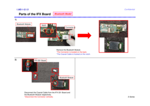 Page 13S Series
Confidential
1)1.MS-1-D.13
Remove the Bluetooth Module.
*The Connector is located on the back.
*The Coaxial Cable is hooked on the notch.
Parts of the IFX Board
Notch
Bluetooth Model
Connector
Bluetooth Module
2)
Disconnect the Coaxial Cable from the IFX-331 Board and 
the Bluetooth Module respectively.
*Disconnect the Connector vertically.
Bluetooth Module
IFX-331 Board 