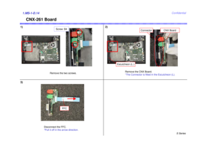 Page 14S Series
Confidential
CNX-261 Board
1)2)1.MS-1-D.143)
Remove the two screws.Remove the CNX Board.
*The Connector is fitted in the Escutcheon (L).
Disconnect the FFC.
*Pull it off in the arrow direction.
FFC
Screw: B4
CNX Board
Connector
Escutcheon (L ) 