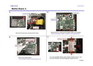 Page 16S Series
Confidential
4)5)1.MS-1-D.166)
Remove the Mother Board.
*The Connector is fitted in the Escutcheon (R).Turn over the Mother Board, open the tabs outward (arrow 1), and
pull off the Wireless LAN Card diagonally upward (arrow 2).
Mother Board -2
1
1
2
Tab
7)
Remove the one screw, and then the DC Jack.
Screw: B4
Wireless LAN Card
Remove the four screws and the Spacer (MBX) (one location).
*Remove the Spacer (MBX) using the 4 mm socket wrench.
DC Jack
Screw: B4
Spacer (MBX)
Mother Board
Escutcheon (R) 