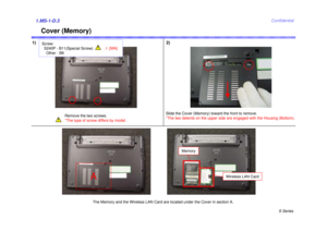 Page 3S Series
Confidential
Cover (Memory)
1) 2)1.MS-1-D.3
Remove the two screws.
*The type of screw differs by model.
Slide the Cover (Memory) toward the front to remove.
*The two detents on the upper side are engaged with the Housing (Bottom).
The Memory and the Wireless LAN Card are located under the Cover in section A.A
Memory
Wireless LAN Card
Screw:S240P - B11(Special Screw)Other - B9
1
[MA] 