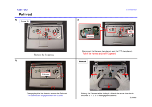 Page 5S Series
Confidential
Palmrest
1)2)1.MS-1-D.53)
Remove the five screws.
Screw: B1
Disconnect the Harness (two places) and the FFC (two places).
*Pull off the Harness and the FFC upward.
FFC
Disengaging the five detents, remove the Palmrest.
*The detents are engaged toward the outside.
Harness
Remark
Palmrest
1
23
4
Raising the Palmrest while sliding it a little in the arrow direction in 
the order of 1, 2, 3, 4, disengage the detents. 