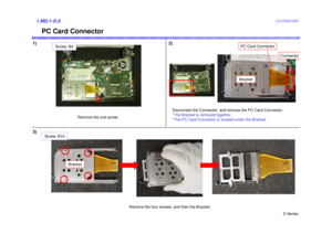 Page 9S Series
Confidential
PC Card Connector
1) 2)1.MS-1-D.93)
Remove the one screw.Disconnect the Connector, and remove the PC Card Connector.
*The Bracket is removed together.
*The PC Card Connector is located under the Bracket.
Remove the four screws, and then the Bracket.
Connector
Bracket
Screw: B10
PC Card Connector
Bracket
Screw: B4 