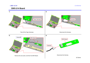 Page 11SZ Series
Confidential
SWX-214 Board
1) 2)1.MS-1-D.10
Peel off the Tape (Harness). Disconnect the Harness.
4)
Disconnect the Harness.
3)
Remove the one screw, and then the SWX Board.
Tape (Harness)
Harness
Harness
SWX Board
SWX Board
Screw:B5 