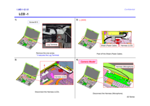 Page 16SZ Series
Confidential
LCD -1
1)
3)1.MS-1-D.15
Remove the one screw. 
* It secures the Lug Terminal.
Disconnect the Harness (LCD).
2)
4)
Lug Terminal
Harness (LCD)
Screw:B13
Camera Model
Disconnect the Harness (Microphone).
Harness (Microphone)
Peel off the Sheet (Paste Cable).
3
[ADD]
Sheet (Paste Cable) 
Harness (LCD) 