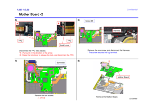 Page 31SZ Series
Confidential
Mother Board -2
1.MS-1-D.305)
Remove the Mother Board.
Mother Board
Harness
Remove the one screw, and disconnect the Harness. 
* The screw secures the lug terminal.
Screw:B5
7)6)
8)
FPC
FPC
Lock Lever
B
A
Disconnect the FPC (two places). 
*A : Pull out it in the direction of the arrow.B : Raise the lock lever to release the lock, and disconnect the FPC.
Remove the six screws.
Screw:B2
11
[ADD] 