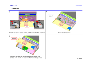 Page 7SZ Series
Confidential
Palmrest
1) 2)1.MS-1-D.63)Raise the lock lever to release the lock, and disconnect the FFC (two places).
Remove the three screws.
Disengage the detent (six places) by sliding the Palmrest in the
direction of the arrow1, and remove the Palmrest vertically upward.
Palmrest
12
Screw:B1
FFC 