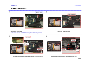 Page 17T Series
Confidential
CNX-273 Board -1
1) 2)1.MS-1-D.173) 4)
Remove the one screw.
* The screw secures the CNX Board together with the lug terminal.
Screw: B10
Disconnect the Harness (three places) and the FPC (one place).
Harness
Peel off the Tape (Harness).
Harness
FPC
Remove the convex portion of the Sheet from the hole.
Tape (Harness)
Sheet
Convex
Hole 