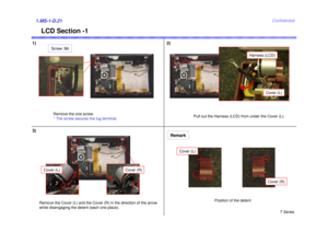 Page 21T Series
Confidential
1)1.MS-1-D.21
LCD Section -1
2)
Remove the one screw.
* The screw secures the lug terminal.Pull out the Harness (LCD) from under the Cover (L).Screw: B6
3)
Remove the Cover (L) and the Cover (R) in the direction of the arrow 
while disengaging the detent (each one place).
Cover (L)
Cover (R)
Harness (LCD)
Cover (L)
Cover (L)
Cover (R)
Position of the detent
Remark 