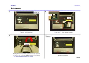 Page 6T Series
Confidential
Palmrest -1
1) 2)1.MS-1-D.63)
Remove the three screws. Pull out the FFC (three places) vertically.
Pull the Palmrest toward the front, and raise the Palmrest
to the front side while disengaging the detent (two places).
*The detent is engaged toward the outside.
Remark
Screw: B7
Palmrest
Position of the detent
FFC
FFC 
