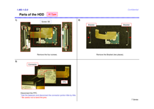 Page 9T Series
Confidential
Parts of the HDD
1)2)1.MS-1-D.9
Remove the four screws.
Screw: B3
Remove the Bracket (two places).
Bracket
3)
Disconnect the FPC.
*Use the tweezers and disconnect the connector portion little by little. 
* Be careful not to bend the pins.
Bracket
Connector
FPC
Hi Type 