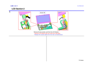 Page 14TX Series
Confidential
LCD Section-2
4)1.MS-1-D.11
Remove the two screws, and then the LCD Section.
* Hold the LCD Section with your hand not to fall down. 
* Release the coaxial cables from the main unit beforehand.
Screw: B5 