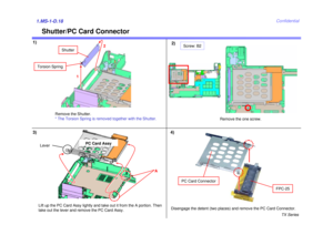Page 23TX Series
Confidential
Shutter/PC Card Connector
1)2)1.MS-1-D.183)
Remove the Shutter.
* The Torsion Spring is removed together with the Shutter.
Lift up the PC Card Assy lightly and take out it from the A portion. Then 
take out the lever and remove the PC Card Assy.
1 2
Shutter
A
Lever
PC Card Assy
Remove the one screw.
Screw: B2
4)Disengage the detent (two places) and remove the PC Card Connector.
PC Card Connector
Torsion Spring
FPC-25 
