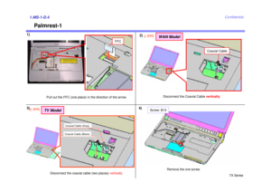 Page 5TX Series
Confidential
Palmrest-1
1)1.MS-1-D.43)
Pull out the FFC (one place) in the direction of the arrow.Remove the one screw.
FFC
Screw: B13
4)2)
Disconnect the Coaxial Cable 
vertically.
Coaxial Cable
WAN Model
2[MA]
Coaxial Cable (Gray)Coaxial Cable (Black)
TV Model
5[MA]
Disconnect the coaxial cable (two places)  vertically. 