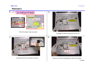 Page 6TX Series
Confidential
Palmrest-2
5)1.MS-1-D.5
Remove the Palmrest disengaging the detent (two places).
Palmrest
6)
Disconnect the FPC (one place) by raising it.
FPC
7)
Disengage the detent (three places) at the front.
8)
Kapton Tape
Peel off the Kapton Tape (one place).
2nd, 3rd(Except FP) Model
8[ADD]
10
[MA] 