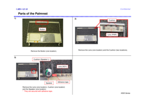 Page 18X505 SeriesConfidential
Parts of the Palmrest
Remove the Button (one location).
Button
1.MS-1-D.18
Lens (PWR)Cushion
Remove the Lens (one location) and the Cushion (two locations).
Lens (KEY)
Cushion (Speaker L)
Speaker
Remove the Lens (one location), Cushion (one location) 
and the Speaker (one location). 
*  They are secured with adhesive tape.
Adhesive tape
1) 2)
3) 