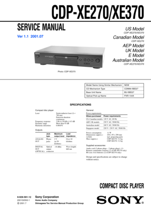 Page 1SERVICE MANUAL
COMPACT DISC PLAYER
US Model
CDP-XE270/XE370
Canadian Model
CDP-XE270
AEP Model
UK Model
E Model
Australian Model
CDP-XE270/XE370
SPECIFICATIONS
CDP-XE270/XE370
Photo: CDP-XE370
Ver 1.1  2001.07
Model Name Using Similar Mechanism NEW
CD Mechanism Type CDM66-5BD27
Base Unit Name BU-5BD27
Optical Pick-up Name PXR-104X
Compact disc player
Laser Semiconductor laser (λ =
780 nm)
Emission duration:
continuous
Frequency response 2 Hz to 20 kHz ± 0.5 dB
Dynamic range More than 93 dB
Harmonic...