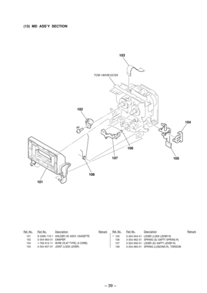 Page 27Ð 39 Ð
101 X-3368-119-1 HOLDER (R) ASSY, CASSETTE
102 3-354-963-01 DAMPER
103 1-769-914-11 WIRE (FLAT TYPE) (9 CORE)
104 3-354-957-01 JOINT (LOCK LEVER)*105 3-354-954-01 LEVER (LOCK LEVER R)
106 3-354-962-01 SPRING (EJ SAFTY SPRING R)
107 3-354-956-01 LEVER (EJ SAFTY LEVER R)
108 3-354-960-01 SPRING (LOADING R), TORSION
Ref. No.Part No.DescriptionRemarkRef. No.Part No.DescriptionRemark
(13)  MD  ASSÕY  SECTION
102
#5TCM-190VB12CSS
103
104
105
106
108
101
107 