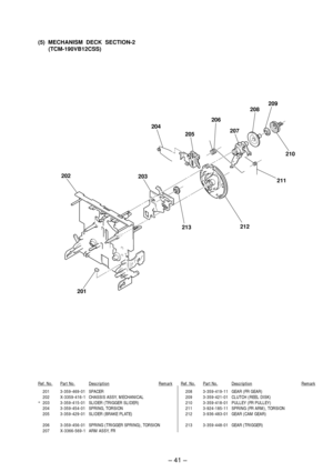 Page 29Ð 41 Ð
201 3-359-469-01 SPACER
202 X-3359-416-1 CHASSIS ASSY, MECHANICAL
*203 3-359-415-01 SLIDER (TRIGGER SLIDER)
204 3-359-454-01 SPRING, TORSION
205 3-359-429-01 SLIDER (BRAKE PLATE)
206 3-359-456-01 SPRING (TRIGGER SPRING), TORSION
207 X-3366-569-1 ARM ASSY, FR
Ref. No.Part No.DescriptionRemarkRef. No.Part No.DescriptionRemark
208 3-359-419-11 GEAR (FR GEAR)
209 3-359-421-01 CLUTCH (REEL DISK)
210 3-359-418-01 PULLEY (FR PULLEY)
211 3-924-185-11 SPRING (FR ARM), TORSION
212 3-936-483-01 GEAR (CAM...