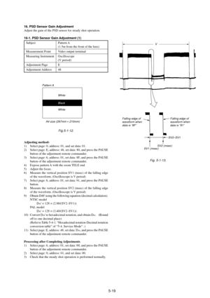 Page 1225-19
16. PSD Sensor Gain Adjustment
Adjust the gain of the PSD sensor for steady shot operation.
16-1. PSD Sensor Gain Adjustment (1)
Subject Pattern A
(1.5m from the front of the lens)
Measurement Point Video output terminal
Measuring Instrument Oscilloscope
(V period)
Adjustment Page E
Adjustment Address 48
Fig.5-1-12.
Adjusting method:
1) Select page: 0, address: 01, and set data: 01.
2) Select page: E, address: 48, set data: 80, and press the PAUSE
button of the adjustment remote commander.
3) Select...