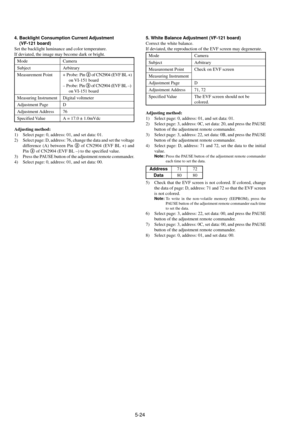 Page 1275-24
4. Backlight Consumption Current Adjustment
    (VF-121 board)
Set the backlight luminance and color temperature.
If deviated, the image may become dark or bright.
Mode Camera
Subject Arbitrary
Measurement Point + Probe: Pin 2 of CN2904 (EVF BL +)
on VI-151  board
Ð Probe: Pin 3 of CN2904 (EVF BL Ð)
on VI-151  board
Measuring Instrument Digital voltmeter
Adjustment Page D
Adjustment Address 76
Specified Value A = 17.0 ± 1.0mVdc
Adjusting method:
1) Select page: 0, address: 01, and set data: 01.
2)...