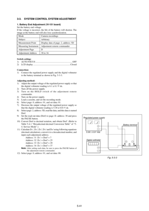 Page 1445-41 3-3. SYSTEM CONTROL SYSTEM ADJUSTMENT
1. Battery End Adjustment (VI-151 board)
Set the battery end voltage.
If the voltage is incorrect, the life of the battery will shorten. The
image at the battery end will also lose synchronization.
Mode Camera recordings
Subject Arbitrary
Measurement Point Display data of page: 2, address: 5D
Measuring Instrument Adjustment remote commander
Adjustment Page D
Adjustment Address 30 to 34
Switch setting:
1) AUTO FOCUS...