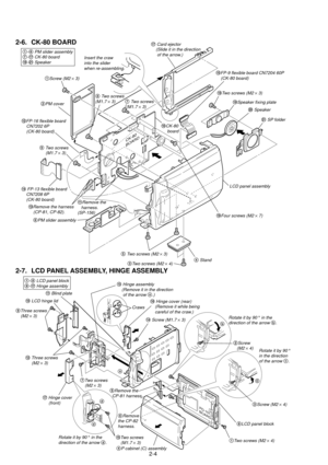 Page 582-4
2-6. CK-80 BOARD
2-7. LCD PANEL ASSEMBLY, HINGE ASSEMBLY
CK-80
BOARD
2PM cover
1Screw (M2 ´ 3)
1-6 PM slider assembly7-!¦ CK-80 board!¥-@Á Speaker
7 Two screws
 (M1.7 ´ 3)
!¼CK-80
     board
!¦ Card ejector
    (Slide it in the direction
     of the arrow.)
!ÁRemove the
   harness. 
(SP-156)
6PM slider assembly
8 Two screws
(M1.7 ´ 3)
5 Two screws (M2 ´ 3)
!¤Four screws (M2 ´ 7) LCD panel assembly
!¥Two screws (M2 ´ 3)
!»Speaker fixing plate
@¼ Speaker
@Á SP folder  
3Two screws (M2 ´ 4)4 Stand
9 Two...