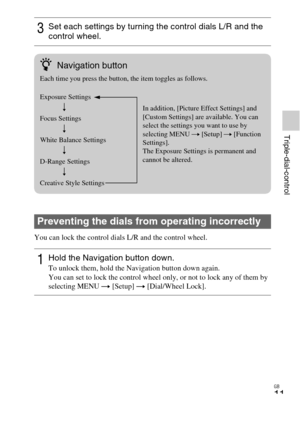 Page 11GB
11
Triple-dial-control
You can lock the control dials L/R and the control wheel.
3Set each settings by turning the control dials L/R and the 
control wheel.
Preventing the dials from operating incorrectly
1Hold the Navigation button down.To unlock them, hold the Navigation button down again.
You can set to lock the control wheel only, or not to lock any of them by 
selecting MENU t [Setup] t  [Dial/Wheel Lock].
zNavigation button
Each time you press the button, the item toggles as follows.
Exposure...