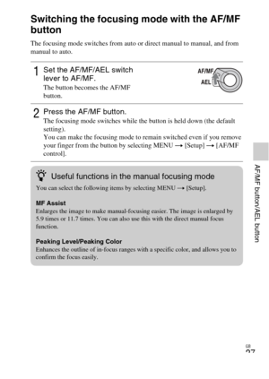Page 27GB
27
AF/MF button/AEL button
Switching the focusing mode with the AF/MF 
button
The focusing mode switches from auto or direct manual to manual, and from 
manual to auto.
1Set the AF/MF/AEL switch 
lever to AF/MF.
The button becomes the AF/MF 
button.
2Press the AF/MF button.The focusing mode switches while the button is held down (the default 
setting).
You can make the focusing mode to remain switched even if you remove 
your finger from the button by selecting MENU t [Setup] t  [AF/MF 
control]....