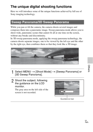 Page 39GB
39
Others
The unique digital shooting functions
Here we will introduce some of the unique functions achieved by full use of 
Sony imaging technology.
While you pan or tilt the camera, the camera shoots several images and 
composes them into a panoramic image. Sweep panorama mode allows you to 
shoot wide, panoramic scenes that cannot fit all at one time on the screen, 
without any breaks and discontinuity.
In 3D sweep panorama mode, applying the sweep panorama technology, the 
camera shoots separate...