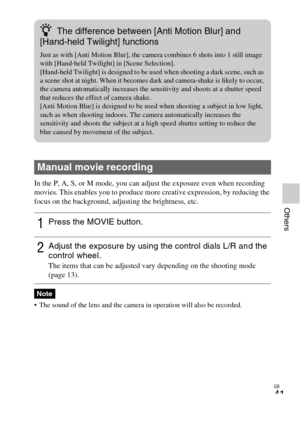 Page 41GB
41
Others
In the P, A, S, or M mode, you can adjust the exposure even when recording 
movies. This enables you to produce more creative expression, by reducing the 
focus on the background, adjusting the brightness, etc.
 The sound of the lens and the camera in operation will also be recorded.
Manual movie recording
1Press the MOVIE button.
2Adjust the exposure by using the control dials L/R and the 
control wheel.
The items that can be adjusted vary depending on the shooting mode 
(page 13).
Note...