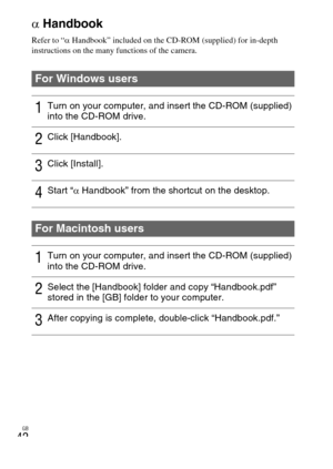 Page 42GB
42α
Handbook
Refer to “ αHandbook” included on the CD-ROM (supplied) for in-depth 
instructions on the many functions of the camera.
For Windows users
1Turn on your computer, and insert the CD-ROM (supplied) 
into the CD-ROM drive.
2Click [Handbook].
3Click [Install].
4Start “ αHandbook” from the shortcut on the desktop.
For Macintosh users
1Turn on your computer, and insert the CD-ROM (supplied) 
into the CD-ROM drive.
2Select the [Handbook] folder and copy “Handbook.pdf” 
stored in the [GB] folder...