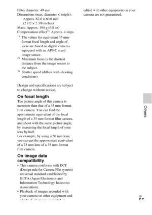 Page 55GB
55
Others
Filter diameter: 49 mm
Dimensions (max. diameter × height): Approx. 62.0 × 60.0 mm
(2 1/2 × 2 3/8 inches)
Mass: Approx. 194 g (6.8 oz)
Compensation effect
3): Approx. 4 steps1)The values for equivalent 35 mm-
format focal length and angle of 
view are based on digital cameras 
equipped with an APS-C sized 
image sensor.
2)Minimum focus is the shortest 
distance from the image sensor to 
the subject.
3)Shutter speed (differs with shooting 
conditions)
Design and specifications are subject 
to...