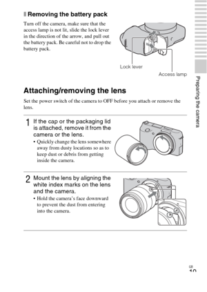 Page 19GB
19
Preparing the camera
xRemoving the battery pack
Attaching/removing the lens
Set the power switch of the camera to OFF before you attach or remove the 
lens. Turn off the camera, make sure that the 
access lamp is not lit, slide the lock lever 
in the direction of the arrow, and pull out 
the battery pack. Be careful not to drop the 
battery pack.
Access lamp
1If the cap or the packaging lid 
is attached, remove it from the 
camera or the lens.
 Quickly change the lens somewhere 
away from dusty...