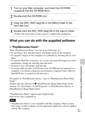 Page 65GB
65
Importing images to the computer
What you can do with the supplied software
x“PlayMemories Home”
With “PlayMemories Home” you can do the following, etc.:
 To set images shot with the camera and display them on the computer.
 To organize images on the computer on a calendar by shooting date to view 
them.
 To retouch (Red Eye Correction, etc.), print, and send still images as e-mail 
attachments, change the shooting date and more.
 To print or save still images with the date.
 To create a Blu-ray...