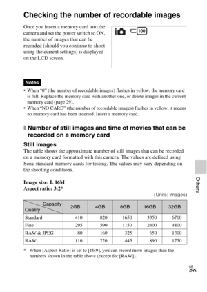 Page 69GB
69
Others
Others
Checking the number of recordable images
 When “0” (the number of recordable images) flashes in yellow, the memory card 
is full. Replace the memory card with another one, or delete images in the current 
memory card (page 29).
 When “NO CARD” (the number of recordable images) flashes in yellow, it means 
no memory card has been inserted. Insert a memory card.
xNumber of still images and time of movies that can be 
recorded on a memory card
Still imagesThe table shows the approximate...