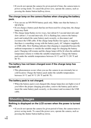 Page 78GB
78
 If you do not operate the camera for given period of time, the camera turns to 
power saving mode. To cancel the power save, operate the camera, such as 
pressing the shutter button halfway down.
The charge lamp on the camera flashes when charging the battery 
pack.
 You can use an NP-FW50 battery pack only. Make sure that the battery is 
NP-FW50.
 If you charge a battery pack that has not been used for a long time, the charge 
lamp may flash.
 The charge lamp flashes in two ways, fast (about...