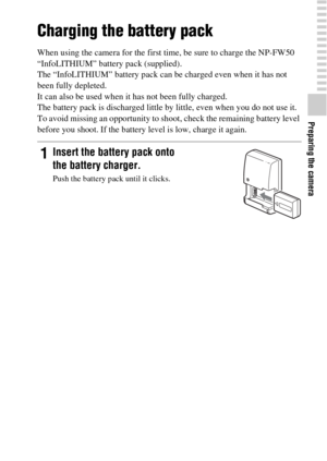 Page 1717
Preparing the camera
Charging the battery pack
When using the camera for the first time, be sure to charge the NP-FW50 
“InfoLITHIUM” battery pack (supplied).
The “InfoLITHIUM” battery pack can be charged even when it has not 
been fully depleted.
It can also be used when it has not been fully charged.
The battery pack is discharged little by little, even when you do not use it. 
To avoid missing an opportunity to shoot, check the remaining battery level 
before you shoot. If the battery level is low,...