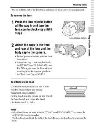 Page 2323
Attaching a lens
Preparing the camera
 Do not hold the part of the lens that is extended for the zoom or focus adjustment.
To remove the lens
To attach a lens hood
Notes A lens hood is not included with the DT 18-55mm F3.5-5.6 SAM. You can use the 
ALC-SH108 (sold separately).
 The lens hood may block the light of the flash. Remove the lens hood when using the 
flash.
1Press the lens release button 
all the way in and turn the 
lens counterclockwise until it 
stops.
Lens release button
2Attach the...