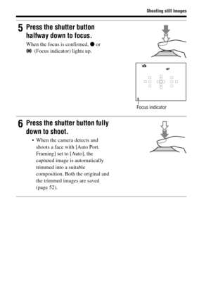 Page 3030
Shooting still images
5Press the shutter button 
halfway down to focus.
When the focus is confirmed, z or 
(Focus indicator) lights up.
Focus indicator
6Press the shutter button fully 
down to shoot.
 When the camera detects and 
shoots a face with [Auto Port. 
Framing] set to [Auto], the 
captured image is automatically 
trimmed into a suitable 
composition. Both the original and 
the trimmed images are saved 
(page 52). 