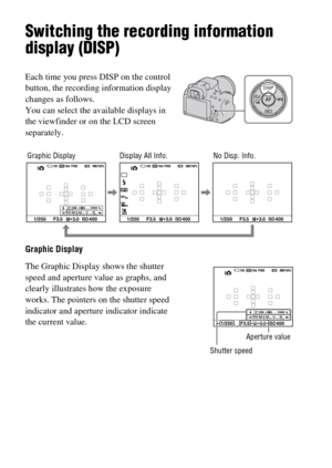 Page 4444
Switching the recording information 
display (DISP)
Graphic Display Each time you press DISP on the control 
button, the recording information display 
changes as follows.
You can select the available displays in 
the viewfinder or on the LCD screen 
separately.
The Graphic Display shows the shutter 
speed and aperture value as graphs, and 
clearly illustrates how the exposure 
works. The pointers on the shutter speed 
indicator and aperture indicator indicate 
the current value.
Shutter speed
No...