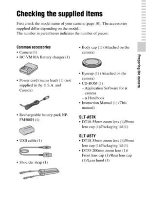 Page 1111
Preparing the camera
Preparing the camera
Checking the supplied items
First check the model name of your camera (page 10). The accessories 
supplied differ depending on the model.
The number in parentheses indicates the number of pieces.
Common accessories
 Camera (1)
 BC-VM10A Battery charger (1)
 Power cord (mains lead) (1) (not 
supplied in the U.S.A. and 
Canada)
 Rechargeable battery pack NP-
FM500H (1)
 USB cable (1)
 Shoulder strap (1) Body cap (1) (Attached on the 
camera)
 Eyecup (1)...