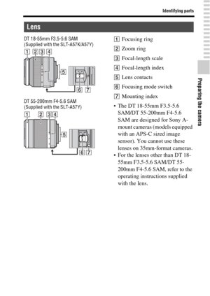 Page 1717
Identifying parts
Preparing the camera
DT 18-55mm F3.5-5.6 SAM
(Supplied with the SLT-A57K/A57Y)
DT 55-200mm F4-5.6 SAM
(Supplied with the SLT-A57Y)AFocusing ring
BZoom ring
CFocal-length scale
DFocal-length index
ELens contacts
FFocusing mode switch
GMounting index
 The DT 18-55mm F3.5-5.6 
SAM/DT 55-200mm F4-5.6 
SAM are designed for Sony A-
mount cameras (models equipped 
with an APS-C sized image 
sensor). You cannot use these 
lenses on 35mm-format cameras.
 For the lenses other than DT 18-
55mm...