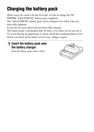 Page 1818
Charging the battery pack
When using the camera for the first time, be sure to charge the NP-
FM500H “InfoLITHIUM” battery pack (supplied).
The “InfoLITHIUM” battery pack can be charged even when it has not 
been fully depleted.
It can also be used when it has not been fully charged.
The battery pack is discharged little by little, even when you do not use it. 
To avoid missing an opportunity to shoot, check the remaining battery level 
before you shoot. If the battery level is low, charge it again....