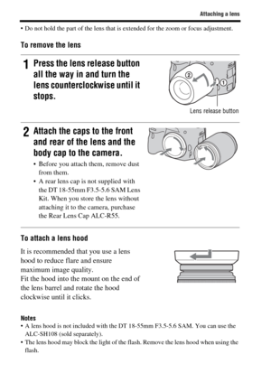Page 2424
Attaching a lens
 Do not hold the part of the lens that is extended for the zoom or focus adjustment.
To remove the lens
To attach a lens hood
Notes A lens hood is not included with the DT 18-55mm F3.5-5.6 SAM. You can use the 
ALC-SH108 (sold separately).
 The lens hood may block the light of the flash. Remove the lens hood when using the 
flash.
1Press the lens release button 
all the way in and turn the 
lens counterclockwise until it 
stops.
Lens release button
2Attach the caps to the front 
and...