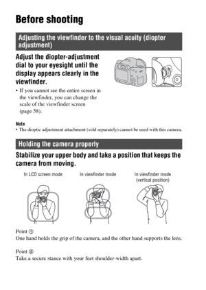 Page 2828
Before shooting
Note The dioptic adjustment attachment (sold separately) cannot be used with this camera.
Stabilize your upper body and take a position that keeps the 
camera from moving.
Point 1One hand holds the grip of the camera, and the other hand supports the lens.
Point 
2Take a secure stance with your feet shoulder-width apart.
Adjusting the viewfinder to the visual acuity (diopter 
adjustment)
Adjust the diopter-adjustment 
dial to your eyesight until the 
display appears clearly in the...