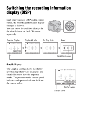 Page 4646
Switching the recording information 
display (DISP)
Graphic Display Each time you press DISP on the control 
button, the recording information display 
changes as follows.
You can select the available displays in 
the viewfinder or on the LCD screen 
separately.
The Graphic Display shows the shutter 
speed and aperture value as graphs, and 
clearly illustrates how the exposure 
works. The pointers on the shutter speed 
indicator and aperture indicator indicate 
the current value.
Shutter speed
No...